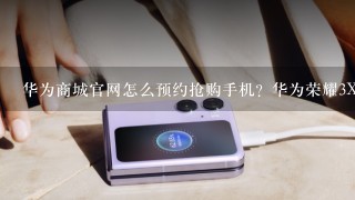 华为商城官网怎么预约抢购手机？华为荣耀3X/畅玩版/X1/3C攻略...