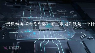 搜狐畅游《天龙八部》前主策划刘铁是一个什么样的人？