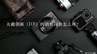 大疆创新（DJI）的销售岗位怎么样？