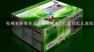 电视更换看不了云视听极光TV,会员怎么冻结？