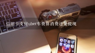 信用卡支付uber车费算消费还是提现