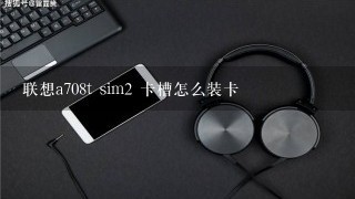 联想a708t sim2 卡槽怎么装卡