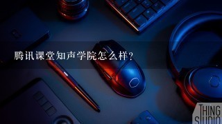 腾讯课堂知声学院怎么样？