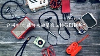 锋尚max 截屏功能是否支持截图视频?